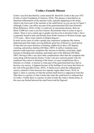 Crohn s Genetic Disease
Crohn s was first described by a man named Dr. Burrill B. Crohn in the year 1932
(Crohn s Colitis Foundation of America, 2016). This disease is described as an
abnormal inflammation of the intestine walls, typically happening in the ileum,
which is the lower part of the intestine or the small bowel, as you can see in Figure 1.
Although, Crohn s can affect any part of the gastrointestinal (GI) tract (Genetics
Home Reference, 2016). Crohn s is relatively an uncommon disease, there are
about 33,000 new cases a yea but it doesn t discriminate when it comes to age or
culture. There is not a certain age or gender one has to be to develop Crohn s, but it
is generally found in male and females from North America or Western Europe, ages
15 35 years... Show more content on Helpwriting.net ...
In more severe cases of crohn s people may experience symptoms like intense
abdominal pain that makes moving difficult, great loss of blood in a short period
of time that can cause dizziness or fainting, sudden fever above 102 degrees,
vomiting, and profuse diarrhea (Jill Sklar, 2007). In mild or moderate cases
patients could experience symptoms like increase in diarrhea, rectal pain, slight
increase in bleeding and cramping, and tender spot in the abdomen (Jill Sklar,
2007). Having Crohn s can cause other complications other than the symptoms that
come along with having the disease. Crohn s can give a person greater risks for
conditions like cancer or thinning of the bones, or cause complications like a
Stricture or a fistula. A stricture is when part of the gastrointestinal tract start to
become very narrow, it happens because of the buildup of scar tissue that forms in
the wall of the gut (Ben Foster, 2016). A fistula occurs when the inflammation
causes a channel to form between two separate organs (Ben Foster, 2016). In
figure 2, there is a picture of what the normal small bowel is supposed to look like.
Then there is a picture of what it looks like when the small bowel is inflamed due
to Crohn s. Finally there is a picture of what it looks like when a fistula forms, in
this case one formed between the small bowel and the Sigmoid
 