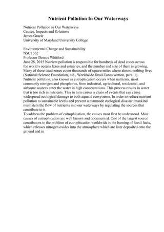 Nutrient Pollution In Our Waterways
Nutrient Pollution in Our Waterways
Causes, Impacts and Solutions
James Gracie
University of Maryland University College
Environmental Change and Sustainability
NSCI 362
Professor Dennis Whitford
June 28, 2015 Nutrient pollution is responsible for hundreds of dead zones across
the world s oceans lakes and estuaries, and the number and size of them is growing.
Many of these dead zones cover thousands of square miles where almost nothing lives
(National Science Foundation, n.d., Worldwide Dead Zones section, para. 1).
Nutrient pollution, also known as eutrophication occurs when nutrients, most
commonly nitrogen and phosphorus, from industrial, agricultural, residential, and
airborne sources enter the water in high concentrations. This process results in water
that is too rich in nutrients. This in turn causes a chain of events that can cause
widespread ecological damage to both aquatic ecosystems. In order to reduce nutrient
pollution to sustainable levels and prevent a manmade ecological disaster, mankind
must stem the flow of nutrients into our waterways by regulating the sources that
contribute to it.
To address the problem of eutrophication, the causes must first be understood. Most
causes of eutrophication are well known and documented. One of the largest source
contributors to the problem of eutrophication worldwide is the burning of fossil fuels,
which releases nitrogen oxides into the atmosphere which are later deposited onto the
ground and in
 