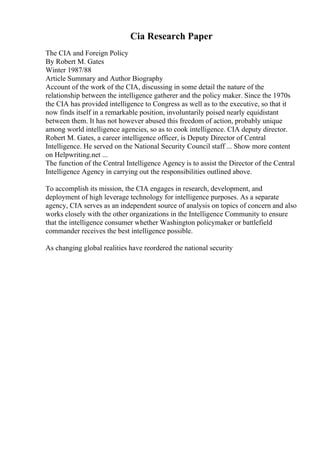 Cia Research Paper
The CIA and Foreign Policy
By Robert M. Gates
Winter 1987/88
Article Summary and Author Biography
Account of the work of the CIA, discussing in some detail the nature of the
relationship between the intelligence gatherer and the policy maker. Since the 1970s
the CIA has provided intelligence to Congress as well as to the executive, so that it
now finds itself in a remarkable position, involuntarily poised nearly equidistant
between them. It has not however abused this freedom of action, probably unique
among world intelligence agencies, so as to cook intelligence. CIA deputy director.
Robert M. Gates, a career intelligence officer, is Deputy Director of Central
Intelligence. He served on the National Security Council staff ... Show more content
on Helpwriting.net ...
The function of the Central Intelligence Agency is to assist the Director of the Central
Intelligence Agency in carrying out the responsibilities outlined above.
To accomplish its mission, the CIA engages in research, development, and
deployment of high leverage technology for intelligence purposes. As a separate
agency, CIA serves as an independent source of analysis on topics of concern and also
works closely with the other organizations in the Intelligence Community to ensure
that the intelligence consumer whether Washington policymaker or battlefield
commander receives the best intelligence possible.
As changing global realities have reordered the national security
 