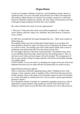 Organ Donor
I want you to imagine watching a loved one...your grandparent, parent, spouse or
significant other, even your own child, dying because one of their vital organs has
quit working. Maybe because of a disease or an accident, maybe for a reason that
cannot be explained, without any warning. The only chance of this person surviving
is through an organ transplant, but there aren t any available.
By a show of hands, how many of you are organ donors?
I. There are 11 body parts that can be successfully transplanted : A. Heart, heart
valves, kidneys, pancreas, lungs, liver, intestines, skin, bone marrow, Connective
tissue, corneas.
B. CBS News recorded the first organ transplant that was ... Show more content on
Helpwriting.net ...
My neighbor fifteen year old son/Dan died of head injuries in car accident. His
mom decided to donate his organs. His heart went to a fisherman; his kidneys went
to a widow of army. The teenager gave life to other and his family feels a sense of
satisfaction and comfort that other lives have been touch by him.
B. Your biggest obstacle at this point is procrastination. The problem arises when
you are thinking about becoming a donor but never do anything about it. Then, no
one knows your wishes and your organs will not be donated. The consequences of
this are more people waiting for organs and there will still be an incredible shortage
of available organs.
CONCLUSION: As you can easily see, donating your organs can be one of the most
important decisions you ever make and also the greatest gift you could ever give.
Organ Donation Persuasive Speech
There is somewhat worthwhile regarding being a donor. Thinking on how a kid,
someone s mom, someone s dad, or anybody in this world whose been pressed into
terrible situation where in the matter of life and death, organs are able to be donated
to a certain individual to continue their lives. All you need is a good organ donation
persuasive speech. |
Even though the majority of people are sympathetic regarding saving lives, when it
approaches to organ donation, many people get worried. Some alarm that if you
comprise a donor sticker on your ID, that on the moment you were to dig up into an
 