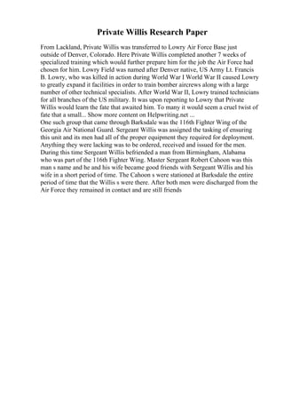 Private Willis Research Paper
From Lackland, Private Willis was transferred to Lowry Air Force Base just
outside of Denver, Colorado. Here Private Willis completed another 7 weeks of
specialized training which would further prepare him for the job the Air Force had
chosen for him. Lowry Field was named after Denver native, US Army Lt. Francis
B. Lowry, who was killed in action during World War I
. World War II caused Lowry
to greatly expand it facilities in order to train bomber aircrews along with a large
number of other technical specialists. After World War II, Lowry trained technicians
for all branches of the US military. It was upon reporting to Lowry that Private
Willis would learn the fate that awaited him. To many it would seem a cruel twist of
fate that a small... Show more content on Helpwriting.net ...
One such group that came through Barksdale was the 116th Fighter Wing of the
Georgia Air National Guard. Sergeant Willis was assigned the tasking of ensuring
this unit and its men had all of the proper equipment they required for deployment.
Anything they were lacking was to be ordered, received and issued for the men.
During this time Sergeant Willis befriended a man from Birmingham, Alabama
who was part of the 116th Fighter Wing. Master Sergeant Robert Cahoon was this
man s name and he and his wife became good friends with Sergeant Willis and his
wife in a short period of time. The Cahoon s were stationed at Barksdale the entire
period of time that the Willis s were there. After both men were discharged from the
Air Force they remained in contact and are still friends
 