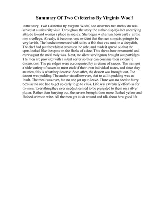 Summary Of Two Cafeterias By Virginia Woolf
In the story, Two Cafeterias by Virginia Woolf, she describes two meals she was
served at a university visit. Throughout the story the author displays her underlying
attitude toward women s place in society. She began with a luncheon part[y] at the
men s college. Already, it becomes very evident that the men s mealis going to be
very lavish. The lunchcommenced with soles, a fish that was sunk in a deep dish.
The chef had put the whitest cream on the sole, and made it spread so that the
spots looked like the spots on the flanks of a doe. This shows how ornamental and
extravagant the meal truly was. Next, the silent servingman brought out partridges.
The men are provided with a silent server so they can continue their extensive
discussions. The partridges were accompanied by a retinue of sauces. The men got
a wide variety of sauces to meet each of their own individual tastes, and since they
are men, this is what they deserve. Soon after, the dessert was brought out. The
dessert was pudding. The author stated however, that to call it pudding was an
insult. The meal was over, but no one got up to leave. There was no need to hurry
because no one had to get up early to go to class. Life was extremely effortless for
the men. Everything they ever needed seemed to be presented to them on a silver
platter. Rather than hurrying out, the servers brought them more flushed yellow and
flushed crimson wine. All the men got to sit around and talk about how good life
 