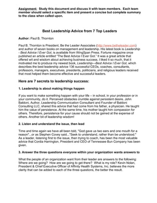 Assignment: Study this document and discuss it with team members. Each team
member should select a specific item and present a concise but complete summary
to the class when called upon.



                 Best Leadership Advice from 7 Top Leaders

Author: Paul B. Thornton

Paul B. Thornton is President, Be the Leader Associates (http://www.betheleader.com)
and author of seven books on management and leadership. His latest book is Leadership
- Best Advice I Ever Got, is available from WingSpan Press. Fortune magazine once
published an article entitled “The Best Advice I Ever Got.” It was a great article that
offered wit and wisdom about achieving business success. I liked it so much, that it
motivated me to produce my newest book, Leadership—Best Advice I Ever Got, which
describes the best leadership advice 136 successful CEOs, coaches, consultants,
professors, managers, executives, presidents, politicians, and religious leaders received
that most helped them become effective and successful leaders.

Here are 7 secrets to leadership success:

1. Leadership is about making things happen

If you want to make something happen with your life – in school, in your profession or in
your community, do it. Perceived obstacles crumble against persistent desire. John
Baldoni, Author, Leadership Communication Consultant and Founder of Baldoni
Consulting LLC, shared this advice that had come from his father, a physician. He taught
him the value of persistence. At the same time, his mother taught him compassion for
others. Therefore, persistence for your cause should not be gained at the expense of
others. Another bit of leadership wisdom!

2. Listen and understand the issue, then lead

Time and time again we have all been told, "God gave us two ears and one mouth for a
reason"...or as Stephen Covey said..."Seek to understand, rather than be understood."
As a leader, listening first to the issue, then trying to coach, has been the most valuable
advice that Cordia Harrington, President and CEO of Tennessee Bun Company has been
given.

3. Answer the three questions everyone within your organization wants answers to

What the people of an organization want from their leader are answers to the following:
Where are we going? How are we going to get there? What is my role? Kevin Nolan,
President & Chief Executive Officer of Affinity Health Systems, Inc. believes the more
clarity that can be added to each of the three questions, the better the result.
 
