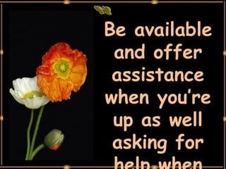 Be available and offer assistance when you’re up as well asking for help when you’re down. 