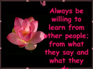 Always be willing to learn from other people; from what they say and what they do. 