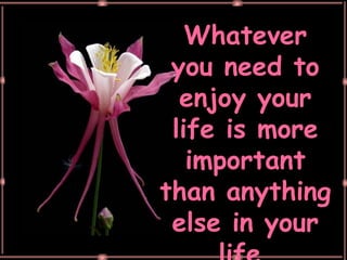 Whatever you need to enjoy your life is more important than anything else in your life. 