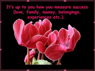It’s up to you how you measure success (love, family, money, belongings, experiences etc.).  