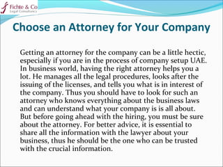 Choose an Attorney for Your Company
Getting an attorney for the company can be a little hectic,
especially if you are in the process of company setup UAE.
In business world, having the right attorney helps you a
lot. He manages all the legal procedures, looks after the
issuing of the licenses, and tells you what is in interest of
the company. Thus you should have to look for such an
attorney who knows everything about the business laws
and can understand what your company is is all about.
But before going ahead with the hiring, you must be sure
about the attorney. For better advice, it is essential to
share all the information with the lawyer about your
business, thus he should be the one who can be trusted
with the crucial information.
 