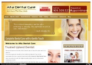 Call Us

Request an

909.509.5234
Appointment
Home

Meet Dr. Zaveri

Dental Services

Insurance

FAQ

Gallery

Testimonials

Contact Us

Blog

"Very relaxed atmosphere and the office
technology is amazing. The staff made me feel at
ease, immediately."
— Jay B. (Arcadia, CA)

Welcome to Alta Dental Care

Trusted Upland Dentist
Everyone deserves the best kind of dental care to have the smile each of us
deserve.
If you are aspiring to transform the health and beauty of your smile,
understand that your trusted Upland dentist, Dr. Zaveri of Alta Dental Care,
aims to provide you with the highest quality dental care to enhance and
restore your smile.
At Alta Dental Care you can take comfort in the fact that when you come into
Do you need professional PDFs? Try PDFmyURL!

Featured Services

 