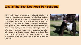 What's The Best Dog Food For Bulldogs
High quality food is nutritionally balanced offering the
nutrients your dog needs in correct quantities. Buy food that
have additional ingredients such as vitamins and the omega
3 fatty acids that are good for skin and help improve coat
condition. Quality food can either be obtained commercially
or prepared at home. Homemade foods are good in that you
choose what is going in the food thus reducing the chances
of a "risky" ingredient. However, they also pose a problem
with regard to getting the correct balance of nutrients. Dog
food should be sufficient by itself without additional
supplementation, knowing how to put all nutrients required by
your dog.
 