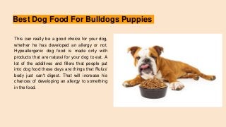 Best Dog Food For Bulldogs Puppies
This can really be a good choice for your dog,
whether he has developed an allergy or not.
Hypoallergenic dog food is made only with
products that are natural for your dog to eat. A
lot of the additives and fillers that people put
into dog food these days are things that Rufus'
body just can't digest. That will increase his
chances of developing an allergy to something
in the food.
 