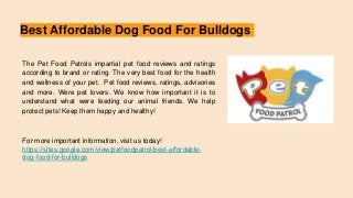 Best Affordable Dog Food For Bulldogs
The Pet Food Patrols impartial pet food reviews and ratings
according to brand or rating. The very best food for the health
and wellness of your pet. Pet food reviews, ratings, advisories
and more. Were pet lovers. We know how important it is to
understand what were feeding our animal friends. We help
protect pets! Keep them happy and healthy!
For more important information, visit us today!
https://sites.google.com/view/petfoodpatrol/best-affordable-
dog-food-for-bulldogs
 