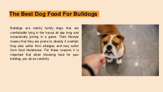 The Best Dog Food For Bulldogs
Bulldogs are mainly family dogs that are
comfortable lying in the house all day long and
occasionally joining in a game. Their lifestyle
means that they are prone to obesity if overfed;
they also suffer from allergies and may suffer
from food intolerance. For these reasons it is
important that when choosing food for your
bulldog, you do so carefully.
 