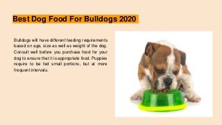 Best Dog Food For Bulldogs 2020
Bulldogs will have different feeding requirements
based on age, size as well as weight of the dog.
Consult well before you purchase food for your
dog to ensure that it is appropriate food. Puppies
require to be fed small portions, but at more
frequent intervals.
 
