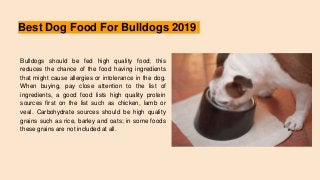 Best Dog Food For Bulldogs 2019
Bulldogs should be fed high quality food; this
reduces the chance of the food having ingredients
that might cause allergies or intolerance in the dog.
When buying, pay close attention to the list of
ingredients, a good food lists high quality protein
sources first on the list such as chicken, lamb or
veal. Carbohydrate sources should be high quality
grains such as rice, barley and oats; in some foods
these grains are not included at all.
 