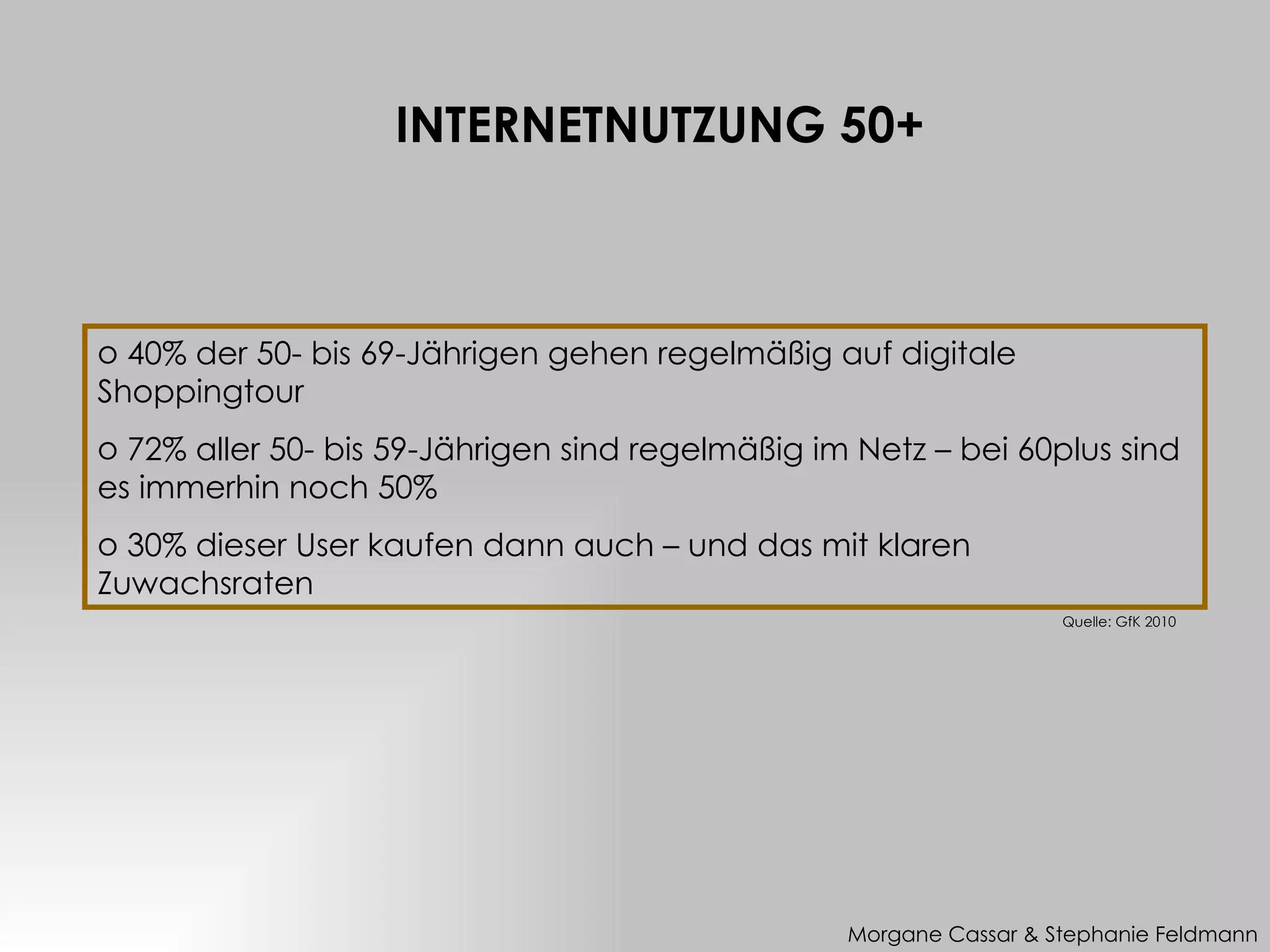 INTERNETNUTZUNG 50+



o 40% der 50- bis 69-Jährigen gehen regelmäßig auf digitale
Shoppingtour
o 72% aller 50- bis 59-Jährigen sind regelmäßig im Netz – bei 60plus sind
es immerhin noch 50%
o 30% dieser User kaufen dann auch – und das mit klaren
Zuwachsraten
                                                                    Quelle: GfK 2010




                                                  Morgane Cassar & Stephanie Feldmann
 