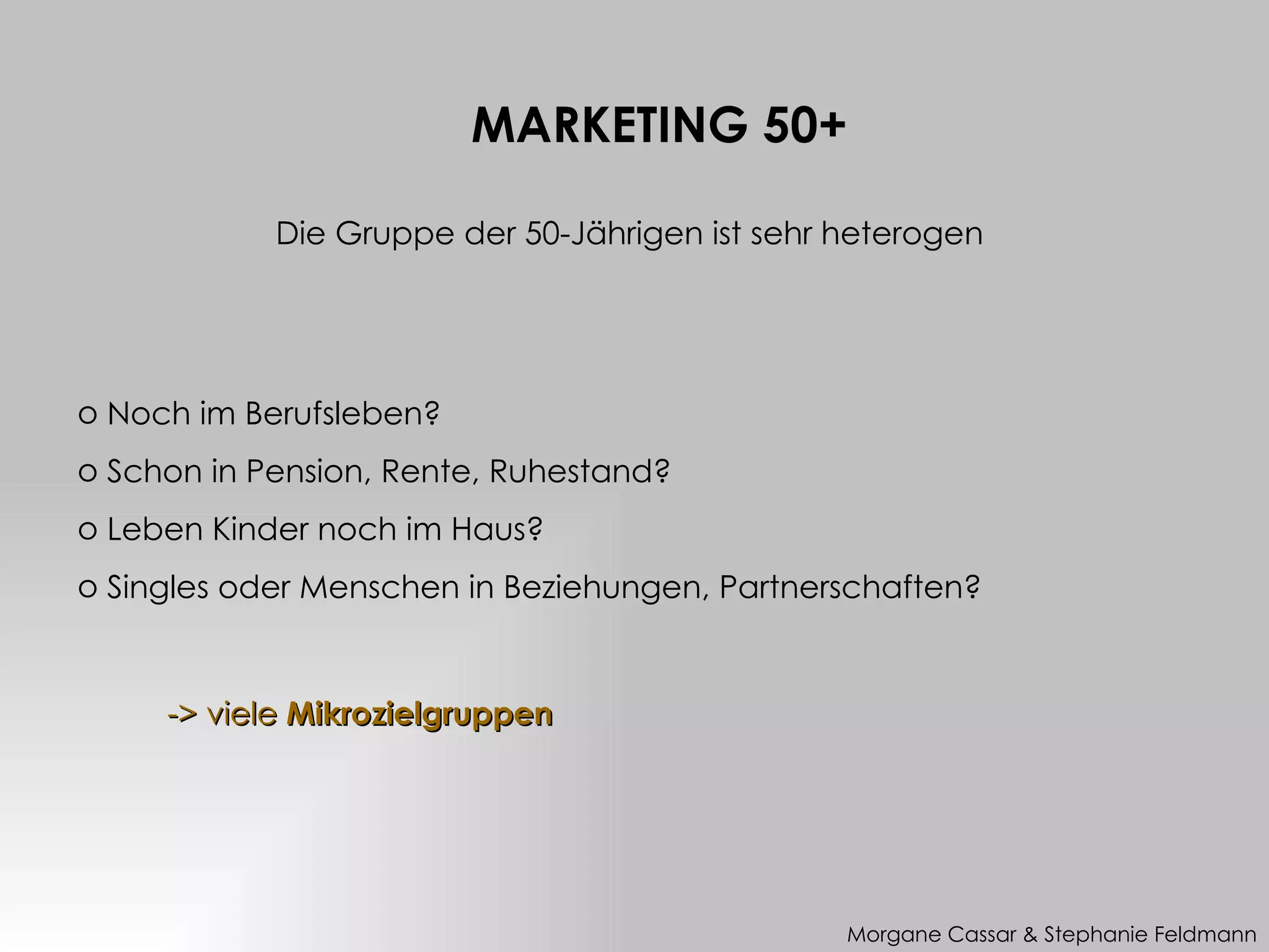 MARKETING 50+

            Die Gruppe der 50-Jährigen ist sehr heterogen




o Noch im Berufsleben?
o Schon in Pension, Rente, Ruhestand?
o Leben Kinder noch im Haus?
o Singles oder Menschen in Beziehungen, Partnerschaften?



     -> viele Mikrozielgruppen




                                                Morgane Cassar & Stephanie Feldmann
 
