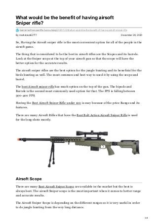 1/4
By marksteve62777 December 28, 2020
What would be the benefit of having airsoft
Sniper rifle?
bestairsoftsniperrifle.home.blog/2020/12/28/what-would-be-the-benefit-of-having-airsoft-sniper-rifle
So, Having the Airsoft sniper rifle is the most convenient option for all of the people in the
airsoft game.
The thing that is considered to be the best in airsoft rifles are the Scopes and its barrels.
Look at the Sniper scope at the top of your airsoft gun so that the scope will have the
better option for the accurate results.
The airsoft sniper rifles are the best option for the jungle hunting and its beneficial for the
birds hunting as well. The most common and best way to used it by using the scope and
barrel.
The best Airsoft sniper rifle has much option on the top of the gun. The bipods and
Barrels is the second most commonly used option for that. The FPS is falling between
300-400 FPS.
Having the Best Airsoft Sniper Rifle under 100 is easy because of the price Range and its
features.
There are many Airsoft Rifles that have the Best Bolt Action Airsoft Sniper Rifle is used
for the long shots mostly.
Airsoft Scope
There are many Best Airsoft Sniper Scope are available in the market but the best is
always best. The airsoft Sniper scope is the most important when it comes to better range
and accurate results.
The Airsoft Sniper Scope is depending on the different ranges so it is very useful in order
to do jungle hunting from the very long distance.
 
