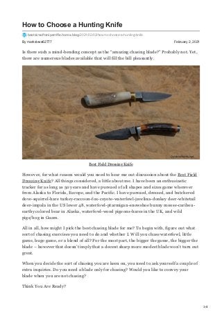 1/4
By marksteve62777 February 2, 2021
How to Choose a Hunting Knife
bestairsoftsniperrifle.home.blog/2021/02/02/how-to-choose-a-hunting-knife
Is there such a mind-bending concept as the “amazing chasing blade?” Probably not. Yet,
there are numerous blades available that will fill the bill pleasantly.
Best Field Dressing Knife
However, for what reason would you need to hear me out discussion about the Best Field
Dressing Knife? All things considered, a little about me. I have been an enthusiastic
tracker for as long as 50 years and have pursued of all shapes and sizes game wherever
from Alaska to Florida, Europe, and the Pacific. I have pursued, dressed, and butchered
dove-squirrel-hare turkey-raccoon-fox-coyote-waterfowl-javelina-donkey deer-whitetail
deer-impala in the US lower 48, waterfowl-ptarmigan-snowshoe bunny moose-caribou-
earthy colored bear in Alaska, waterfowl-wood pigeons-hares in the UK, and wild
pigs/hog in Guam.
All in all, how might I pick the best chasing blade for me? To begin with, figure out what
sort of chasing exercises you need to do and whether I. Will you chase waterfowl, little
game, huge game, or a blend of all? For the most part, the bigger the game, the bigger the
blade – however that doesn’t imply that a decent sharp more modest blade won’t turn out
great.
When you decide the sort of chasing you are keen on, you need to ask yourself a couple of
extra inquiries. Do you need a blade only for chasing? Would you like to convey your
blade when you are not chasing?
Think You Are Ready?
 