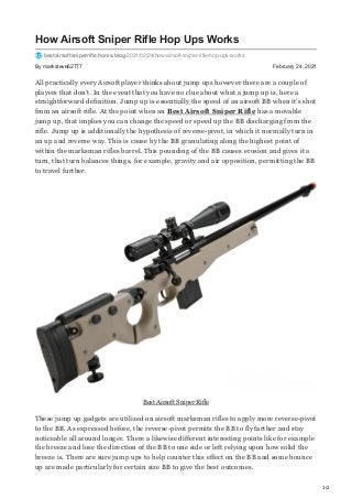1/2
By marksteve62777 February 24, 2021
How Airsoft Sniper Rifle Hop Ups Works
bestairsoftsniperrifle.home.blog/2021/02/24/how-airsoft-sniper-rifle-hop-ups-works
All practically every Airsoft player thinks about jump ups however there are a couple of
players that don’t. In the event that you have no clue about what a jump up is, here a
straightforward definition. Jump up is essentially the speed of an airsoft BB when it’s shot
from an airsoft rifle. At the point when an Best Airsoft Sniper Rifle has a movable
jump up, that implies you can change the speed or speed up the BB discharging from the
rifle. Jump up is additionally the hypothesis of reverse-pivot, in which it normally turn in
an up and reverse way. This is cause by the BB granulating along the highest point of
within the marksman rifles barrel. This pounding of the BB causes erosion and gives it a
turn, that turn balances things, for example, gravity and air opposition, permitting the BB
to travel further.
Best Airsoft Sniper Rifle
These jump up gadgets are utilized on airsoft marksman rifles to apply more reverse-pivot
to the BB. As expressed before, the reverse-pivot permits the BB to fly farther and stay
noticeable all around longer. There a likewise different interesting points like for example
the breeze and lose the direction of the BB to one side or left relying upon how solid the
breeze is. There are sure jump ups to help counter this effect on the BB and some bounce
up are made particularly for certain size BB to give the best outcomes.
 