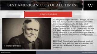 1/8/2021 11
www.welsh-consultants.com
Welsh Consultants
ANDREW CARNEGIE
Ah, the power of philanthropy! Carnegie, the iron-
and-steel baron, wasn’t as ruthless as some of his
fellow industrialists, but he still had a lot of
reputation mending to do upon retirement. After
selling Carnegie Steel in 1901 (it eventually became
U.S. Steel), the former CEO polished his image by
giving away most of his billion-dollar-plus fortune
to support libraries and promote world peace and
education.
THE STAT: The self-help book Carnegie inspired,
Think and Grow Rich, has been in print since 1937
and has sold more than 30 million copies
worldwide.
BEST AMERICAN CEOs OF ALL TIMES
 