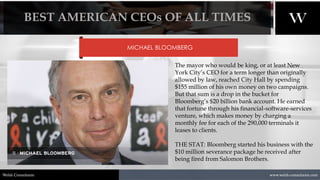 1/8/2021 13
www.welsh-consultants.com
Welsh Consultants
MICHAEL BLOOMBERG
The mayor who would be king, or at least New
York City’s CEO for a term longer than originally
allowed by law, reached City Hall by spending
$155 million of his own money on two campaigns.
But that sum is a drop in the bucket for
Bloomberg’s $20 billion bank account. He earned
that fortune through his financial-software-services
venture, which makes money by charging a
monthly fee for each of the 290,000 terminals it
leases to clients.
THE STAT: Bloomberg started his business with the
$10 million severance package he received after
being fired from Salomon Brothers.
BEST AMERICAN CEOs OF ALL TIMES
 