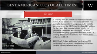 1/8/2021 14
www.welsh-consultants.com
Welsh Consultants
RAY KROC
A century after the robber barons faded into the
sunset, Kroc, a milkshake-machine salesman, was
doing his business forebears proud. After initially
agreeing to pay the McDonald brothers $2.7 million
for the chain they founded, plus a royalty on 1
percent of gross sales, Kroc reneged. He never
honored the royalty agreement because it wasn’t in
writing. The result was a brand-new billion-dollar
industry: fast food.
THE STAT: Today, McDonald’s sells about 550
million Big Macs a year—contributing 297 billion
calories annually to the national diet.
BEST AMERICAN CEOs OF ALL TIMES
 