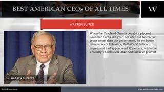 1/8/2021 18
www.welsh-consultants.com
Welsh Consultants
WARREN BUFFETT
When the Oracle of Omaha bought a piece of
Goldman Sachs last year, not only did he receive
better terms than the government, he got better
returns: As of February, Buffett’s $5 billion
investment had appreciated 12 percent, while the
Treasury’s $10 billion stake had fallen 25 percent.
BEST AMERICAN CEOs OF ALL TIMES
 
