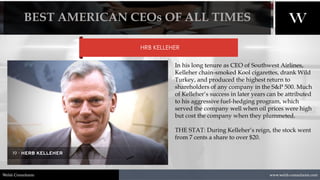 1/8/2021 21
www.welsh-consultants.com
Welsh Consultants
HRB KELLEHER
In his long tenure as CEO of Southwest Airlines,
Kelleher chain-smoked Kool cigarettes, drank Wild
Turkey, and produced the highest return to
shareholders of any company in the S&P 500. Much
of Kelleher’s success in later years can be attributed
to his aggressive fuel-hedging program, which
served the company well when oil prices were high
but cost the company when they plummeted.
THE STAT: During Kelleher’s reign, the stock went
from 7 cents a share to over $20.
BEST AMERICAN CEOs OF ALL TIMES
 