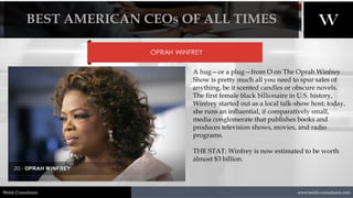 1/8/2021 22
www.welsh-consultants.com
Welsh Consultants
OPRAH WINFREY
A hug—or a plug—from O on The Oprah Winfrey
Show is pretty much all you need to spur sales of
anything, be it scented candles or obscure novels.
The first female black billionaire in U.S. history,
Winfrey started out as a local talk-show host; today,
she runs an influential, if comparatively small,
media conglomerate that publishes books and
produces television shows, movies, and radio
programs.
THE STAT: Winfrey is now estimated to be worth
almost $3 billion.
BEST AMERICAN CEOs OF ALL TIMES
 