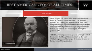 1/8/2021 4
www.welsh-consultants.com
Welsh Consultants
J.P.MORGAN
What do you call a man who personally bails out
the U.S. Treasury twice? Brilliant? Yes. Warren
Buffett? No. During the depression of 1895, John
Pierpont Morgan replenished the Treasury with $65
million worth of gold in exchange for government
bonds. He came to the rescue again during the
panic of 1907.
THE STAT: Morgan was so good at saving troubled
businesses that he got his own noun. In the early
1900s, the process of turning a firm around came to
be known as Morganization.
BEST AMERICAN CEOs OF ALL TIMES
 