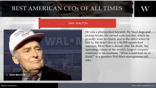 1/8/2021 5
www.welsh-consultants.com
Welsh Consultants
SAM WALTON
He was a plainspoken hayseed. He liked dogs and
pickup trucks. He owned suits and ties, which he
proudly wore to church and to the office when he
had to. He didn’t live in a 46,000-square-foot
mansion. More than a decade after his death, the
operating culture of the world’s largest company
continues in his tradition. “What would Sam do or
think?” is a question Wal-Mart management still
asks.
BEST AMERICAN CEOs OF ALL TIMES
 