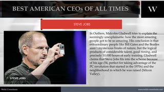 1/8/2021 9
www.welsh-consultants.com
Welsh Consultants
STEVE JOBS
In Outliers, Malcolm Gladwell tries to explain the
seemingly unexplainable: how the most amazing
people got to be so amazing. His conclusion is that
extraordinary people like Bill Gates and the Beatles
aren’t mysterious freaks of nature, but the logical
products of considerable talent, good timing, and
precisely 10,000 hours of early training. Gladwell
claims that Steve Jobs fits into the scheme because
of his age (54, perfect for taking advantage of the
PC revolution that started in the 1970s) and the
neighborhood in which he was raised (Silicon
Valley).
BEST AMERICAN CEOs OF ALL TIMES
 