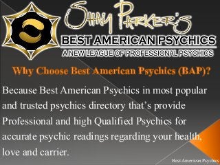Best American Psychics
Because Best American Psychics in most popular
and trusted psychics directory that’s provide
Professional and high Qualified Psychics for
accurate psychic readings regarding your health,
love and carrier.
 