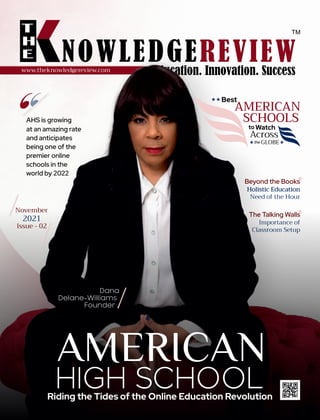 2021 | VOL-05 | ISSUE-00
www.theknowledgereview.com
AHS is growing
at an amazing rate
and anticipates
being one of the
premier online
schools in the
world by 2022
Riding the Tides of the Online Education Revolution
AMERICAN
HIGH SCHOOL
Best
AMERICAN
SCHOOLS
Watch
Across
Beyond the Books
Holistic Education
Holistic Education
Holistic Education
Need of the Hour
Dana
Delane-Williams
Founder
November
2021
Issue - 02
to
GLOBE
the
The Talking Walls
Importance of
Classroom Setup
 