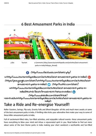5/9/2016 Best Amusement Park in India, Famous Theme Parks in India | Tourism Infopedia
http://www.tourisminfopedia.com/activities/best­amusement­parks­in­india/ 1/6
6 Best Amusement Parks in India
3 Dec Tourism 0 Comments (http://www.tourisminfopedia.com/activities/best-amusement-
parks-in-india/#disqus_thread)
(http://www.facebook.com/sharer.php?
u=http://www.tourisminfopedia.com/activities/best-amusement-parks-in-india/)
(https://plus.google.com/share?url=http://www.tourisminfopedia.com/activities/best-
amusement-parks-in-india/) (http://twitter.com/share?
url=http://www.tourisminfopedia.com/activities/best-amusement-parks-in-
india/&text=6+Best+Amusement+Parks+in+India+)
(http://www.linkedin.com/shareArticle?
mini=true&url=http://www.tourisminfopedia.com/activities/best-amusement-parks-in-
india/)
Take a Ride and Re-energise Yourself!
Roller Coasters, Swings, Flip outs, Gravity Falls and Bhoot Bangalas- all this and much more awaits at some
of the best amusement parks in India. If thrilling rides kicks your adrenaline then make your way to some of
these killer amusement parks in India.
Full of excitement-ﬁlled rides, fun-ﬁlled activities, and enjoyable cultural events- these amusement parks
have everything to blow your mind and infuse a rejuvenated spirit in you. Read below to ﬁnd out more
about some of the best theme parks in India making your short weekend a worthwhile and fun-ﬁlled
 
