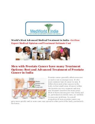 World's Most Advanced Medical Treatment in India - Get free
Expert Medical Opinion and Treatment Estimate Cost
Men with Prostate Cancer have many Treatment
Options: Best and Advanced Treatment of Prostate
Cancer in India
Prostate cancer generally affects men over
50 and is rare in younger men. It’s the
most common type of cancer in men. It
differs from most other cancers in the
body, in that small areas of cancer within
the prostate are very common and may
stay dormant (inactive) for many years.
Most of these cancers grow very slowly and
so, particularly in elderly men, are unlikely
to cause any problems. In a small
proportion of men, prostate cancer can
grow more quickly and in some cases may spread to other parts of the body, particularly
the bones.
 