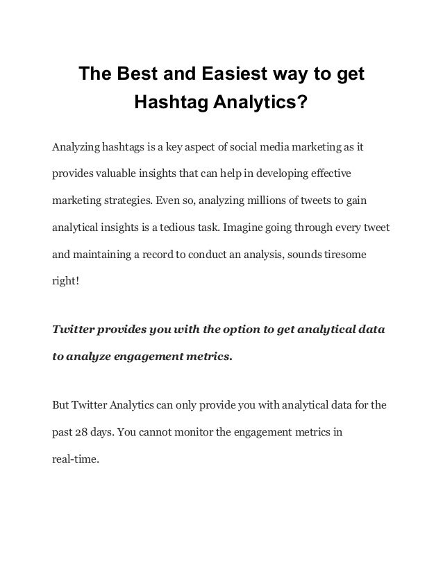 The Best and Easiest way to get
Hashtag Analytics?
Analyzing hashtags is a key aspect of social media marketing as it
provides valuable insights that can help in developing effective
marketing strategies. Even so, analyzing millions of tweets to gain
analytical insights is a tedious task. Imagine going through every tweet
and maintaining a record to conduct an analysis, sounds tiresome
right!
Twitter provides you with the option to get analytical data
to analyze engagement metrics.
But Twitter Analytics can only provide you with analytical data for the
past 28 days. You cannot monitor the engagement metrics in
real-time.
 
