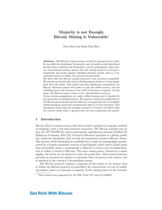 Majority is not Enough:
Bitcoin Mining is Vulnerable∗
Ittay Eyal and Emin Gün Sirer
Department of Computer Science, Cornell University
ittay.eyal@cornell.edu, egs@systems.cs.cornell.edu
Abstract. The Bitcoin cryptocurrency records its transactions in a pub-
lic log called the blockchain. Its security rests critically on the distributed
protocol that maintains the blockchain, run by participants called min-
ers. Conventional wisdom asserts that the mining protocol is incentive-
compatible and secure against colluding minority groups, that is, it in-
centivizes miners to follow the protocol as prescribed.
We show that the Bitcoin mining protocol is not incentive-compatible.
We present an attack with which colluding miners obtain a revenue larger
than their fair share. This attack can have significant consequences for
Bitcoin: Rational miners will prefer to join the selfish miners, and the
colluding group will increase in size until it becomes a majority. At this
point, the Bitcoin system ceases to be a decentralized currency.
Unless certain assumptions are made, selfish mining may be feasible for
any group size of colluding miners. We propose a practical modification to
the Bitcoin protocol that protects Bitcoin in the general case. It prohibits
selfish mining by pools that command less than 1/4 of the resources. This
threshold is lower than the wrongly assumed 1/2 bound, but better than
the current reality where a group of any size can compromise the system.
1 Introduction
Bitcoin [23] is a cryptocurrency that has recently emerged as a popular medium
of exchange, with a rich and extensive ecosystem. The Bitcoin network runs at
over 42×1018
FLOPS [9], with a total market capitalization around 12 billion US
Dollars as of January 2014 [10]. Central to Bitcoin’s operation is a global, public
log, called the blockchain, that records all transactions between Bitcoin clients.
The security of the blockchain is established by a chain of cryptographic puzzles,
solved by a loosely-organized network of participants called miners. Each miner
that successfully solves a cryptopuzzle is allowed to record a set of transactions,
and to collect a reward in Bitcoins. The more mining power (resources) a miner
applies, the better are its chances to solve the puzzle first. This reward structure
provides an incentive for miners to contribute their resources to the system, and
is essential to the currency’s decentralized nature.
The Bitcoin protocol requires a majority of the miners to be honest; that
is, follow the Bitcoin protocol as prescribed. By construction, if a set of collud-
ing miners comes to command a majority of the mining power in the network,
∗
This research was supported by the NSF Trust STC and by DARPA
Get Rich With Bitcoin
 