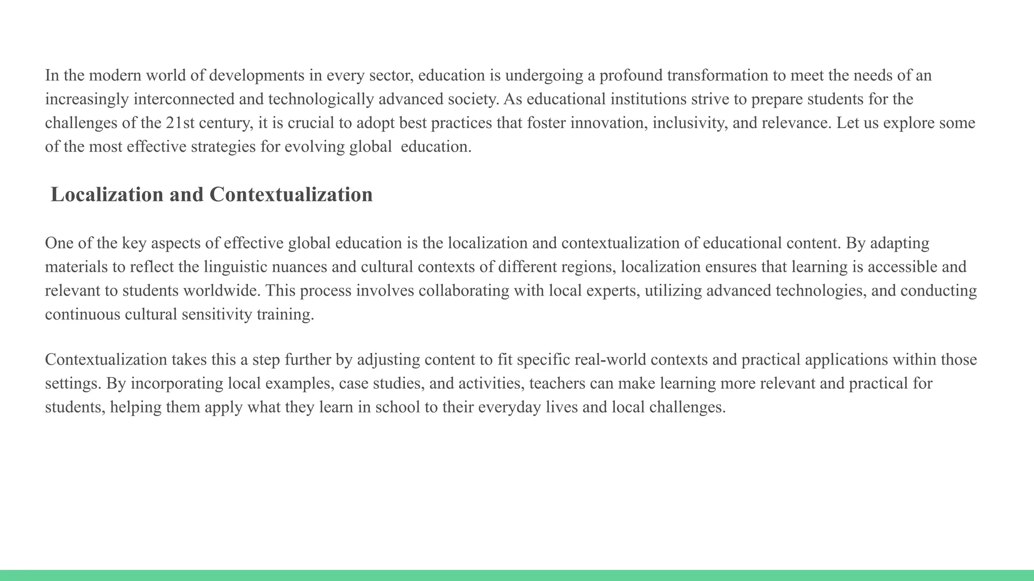 In the modern world of developments in every sector, education is undergoing a profound transformation to meet the needs of an
increasingly interconnected and technologically advanced society. As educational institutions strive to prepare students for the
challenges of the 21st century, it is crucial to adopt best practices that foster innovation, inclusivity, and relevance. Let us explore some
of the most effective strategies for evolving global education.
Localization and Contextualization
One of the key aspects of effective global education is the localization and contextualization of educational content. By adapting
materials to reflect the linguistic nuances and cultural contexts of different regions, localization ensures that learning is accessible and
relevant to students worldwide. This process involves collaborating with local experts, utilizing advanced technologies, and conducting
continuous cultural sensitivity training.
Contextualization takes this a step further by adjusting content to fit specific real-world contexts and practical applications within those
settings. By incorporating local examples, case studies, and activities, teachers can make learning more relevant and practical for
students, helping them apply what they learn in school to their everyday lives and local challenges.
 