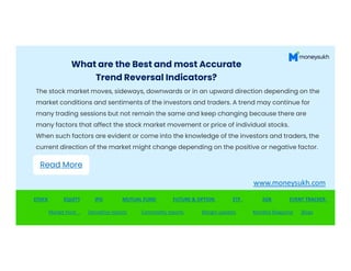 What are the Best and most Accurate
Trend Reversal Indicators?
The stock market moves, sideways, downwards or in an upward direction depending on the
market conditions and sentiments of the investors and traders. A trend may continue for
many trading sessions but not remain the same and keep changing because there are
many factors that affect the stock market movement or price of individual stocks.
When such factors are evident or come into the knowledge of the investors and traders, the
When such factors are evident or come into the knowledge of the investors and traders, the
current direction of the market might change depending on the positive or negative factor.
STOCK EQUITY IPO MUTUAL FUND FUTURE & OPTION ETF SGB EVENT TRACKER
Market Hunt Derivative reports Commodity reports Margin updates Monthly Magazine Blogs
Read More
www.moneysukh.com
 
