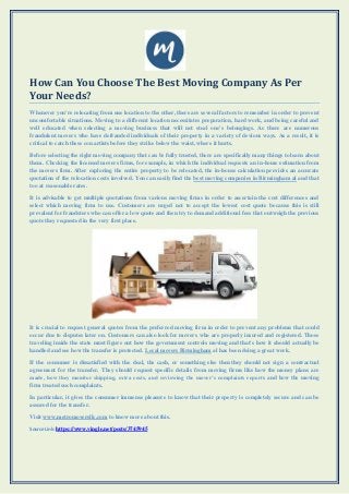 How Can You Choose The Best Moving Company As Per
Your Needs?
Whenever you're relocating from one location to the other, there are several factors to remember in order to prevent
uncomfortable situations. Moving to a different location necessitates preparation, hard work, and being careful and
well educated when selecting a moving business that will not steal one's belongings. As there are numerous
fraudulent movers who have defrauded individuals of their property in a variety of devious ways. As a result, it is
critical to catch these con artists before they strike below the waist, where it hurts.
Before selecting the right moving company that can be fully trusted, there are specifically many things to learn about
them. Checking the licensed movers firms, for example, in which the individual requests an in-home estimation from
the movers firm. After exploring the entire property to be relocated, the in-house calculation provides an accurate
quotation of the relocation costs involved. You can easily find the best moving companies in Birmingham al and that
too at reasonable rates.
It is advisable to get multiple quotations from various moving firms in order to ascertain the cost differences and
select which moving firm to use. Customers are urged not to accept the lowest cost quote because this is still
prevalent for fraudsters who can offer a low quote and then try to demand additional fees that outweigh the previous
quote they requested in the very first place.
It is crucial to request general quotes from the preferred moving firm in order to prevent any problems that could
occur due to disputes later on. Customers can also look for movers who are properly insured and registered. Those
traveling inside the state must figure out how the government controls moving and that's how it should actually be
handled and see how the transfer is protected. Local movers Birmingham al has been doing a great work.
If the consumer is dissatisfied with the deal, the cash, or something else then they should not sign a contractual
agreement for the transfer. They should request specific details from moving firms like how the money plans are
made, how they monitor shipping, extra costs, and reviewing the mover’s complaints reports and how the moving
firm treated such complaints.
In particular, it gives the consumer immense pleasure to know that their property is completely secure and can be
assured for the transfer.
Visit www.metromoversllc.com to know more about this.
Source Link: https://www.vingle.net/posts/3745945
 