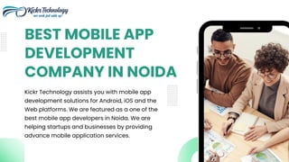 Kickr Technology assists you with mobile app
development solutions for Android, iOS and the
Web platforms. We are featured as a one of the
best mobile app developers in Noida. We are
helping startups and businesses by providing
advance mobile application services.
BEST MOBILE APP
DEVELOPMENT
COMPANY IN NOIDA
 
