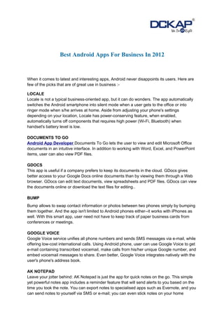 Best Android Apps For Business In 2012


When it comes to latest and interesting apps, Android never disappoints its users. Here are
few of the picks that are of great use in business :-

LOCALE
Locale is not a typical business-oriented app, but it can do wonders. The app automatically
switches the Android smartphone into silent mode when a user gets to the office or into
ringer mode when s/he arrives at home. Aside from adjusting your phone's settings
depending on your location, Locale has power-conserving feature, when enabled,
automatically turns off components that requires high power (Wi-Fi, Bluetooth) when
handset's battery level is low.

DOCUMENTS TO GO
Android App Developer Documents To Go lets the user to view and edit Microsoft Office
documents in an intuitive interface. In addition to working with Word, Excel, and PowerPoint
items, user can also view PDF files.

GDOCS
This app is useful if a company prefers to keep its documents in the cloud. GDocs gives
better access to your Google Docs online documents than by viewing them through a Web
browser. GDocs can edit text documents, view spreadsheets and PDF files. GDocs can view
the documents online or download the text files for editing..

BUMP
Bump allows to swap contact information or photos between two phones simply by bumping
them together. And the app isn't limited to Android phones either--it works with iPhones as
well. With this smart app, user need not have to keep track of paper business cards from
conferences or meetings.

GOOGLE VOICE
Google Voice service unifies all phone numbers and sends SMS messages via e-mail, while
offering low-cost international calls. Using Android phone, user can use Google Voice to get
e-mail containing transcribed voicemail, make calls from his/her unique Google number, and
embed voicemail messages to share. Even better, Google Voice integrates natively with the
user's phone's address book.

AK NOTEPAD
Leave your jotter behind: AK Notepad is just the app for quick notes on the go. This simple
yet powerful notes app includes a reminder feature that will send alerts to you based on the
time you took the note. You can export notes to specialised apps such as Evernote, and you
can send notes to yourself via SMS or e-mail; you can even stick notes on your home
 