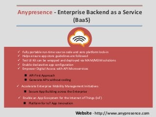 Anypresence - Enterprise Backend as a Service
(BaaS)
 Fully portable run-time source code and zero platform lock-in
 Helps ensure app store guidelines are followed
 Test UI Kit can be wrapped and deployed via MAM/MDM solutions
 Enable declarative app configuration
 Empower Digital Access with API Microservices
 API-First Approach
 Generate APIs without coding
 Accelerate Enterprise Mobility Management Initiatives
 Secure App Building across the Enterprise
 Enable an App Ecosystem for the Internet of Things (IoT)
 Platform for IoT App Innovation
Website - http://www.anypresence.com
 