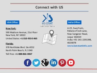 India Office:
A-23, Swej Farm,
Reliance Fresh Lane,
New Sanganer Road,
Jaipur 302019
India: +91-141-2291398,
4028078
Toll Free: +1-888-866-0067
USA Office:
New York:
Florida:
378 Northlake Blvd. Ste #252
North Palm Beach, FL 3340
United States: +1-310-933-5465
www.konstantinfo.com
Connect with US
590 Madison Avenue, 21st Floor
New York, NY 10022
 