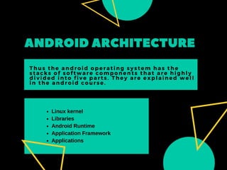 ANDROIDARCHITECTURE
Thus the android operating system has the
stacks of software components that are highly
divided into five parts. They are explained well
in the android course.
Linux kernel
Libraries
Android Runtime
Application Framework
Applications
 