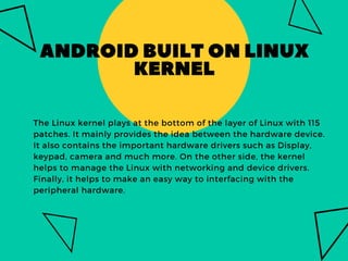 ANDROIDBUILTONLINUX
KERNEL
The Linux kernel plays at the bottom of the layer of Linux with 115
patches. It mainly provides the idea between the hardware device.
It also contains the important hardware drivers such as Display,
keypad, camera and much more. On the other side, the kernel
helps to manage the Linux with networking and device drivers.
Finally, it helps to make an easy way to interfacing with the
peripheral hardware.
 