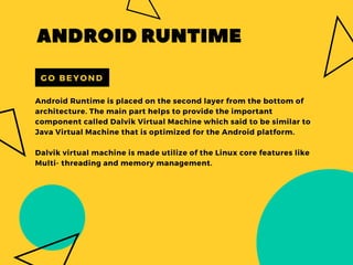 Android Runtime is placed on the second layer from the bottom of
architecture. The main part helps to provide the important
component called Dalvik Virtual Machine which said to be similar to
Java Virtual Machine that is optimized for the Android platform.
Dalvik virtual machine is made utilize of the Linux core features like
Multi- threading and memory management.
ANDROIDRUNTIME
GO BEYOND
 