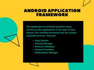 ANDROIDAPPLICATION
FRAMEWORK
View System
Activity Manager
Resource Manager
Content Providers
Notifications Manager
The Application Framework provides many
services to the applications in the type of Java
classes.The Android framework has the various
essential services. They are
 